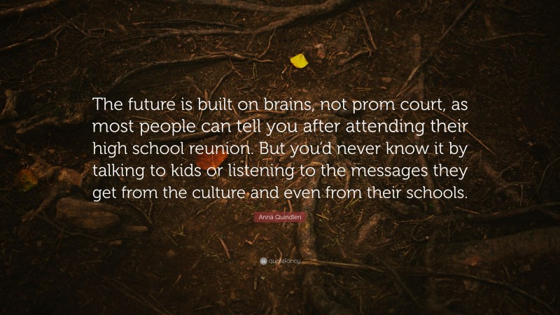 Anna Quindlen Quote: “The future is built on brains, not prom court, as most people can tell you after attending their high school reunion. But you’d never know it by talking to kids or listening to the messages they get from the culture and even from their schools.”