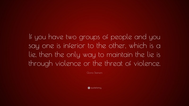 Gloria Steinem Quote: “If you have two groups of people and you say one is inferior to the other, which is a lie, then the only way to maintain the lie is through violence or the threat of violence.”