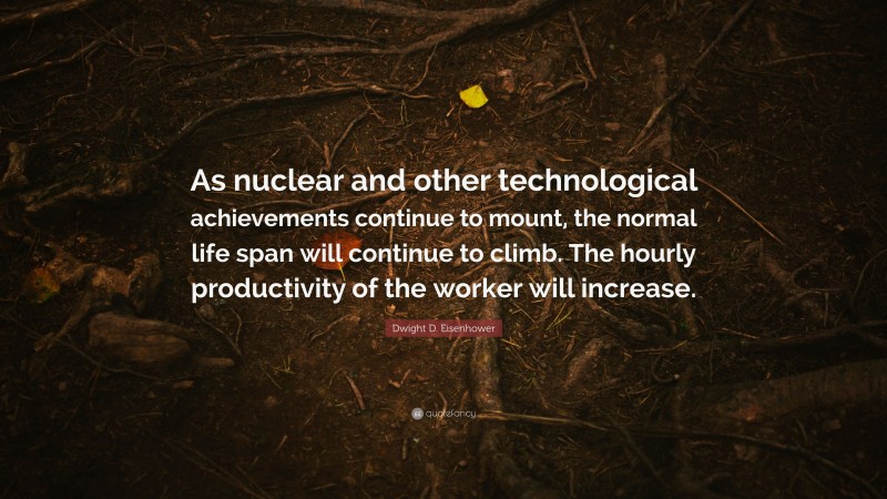 Dwight D. Eisenhower Quote: “As nuclear and other technological achievements continue to mount, the normal life span will continue to climb. The hourly productivity of the worker will increase.”
