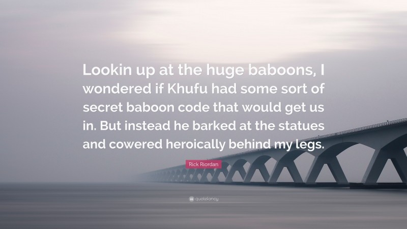 Rick Riordan Quote: “Lookin up at the huge baboons, I wondered if Khufu had some sort of secret baboon code that would get us in. But instead he barked at the statues and cowered heroically behind my legs.”