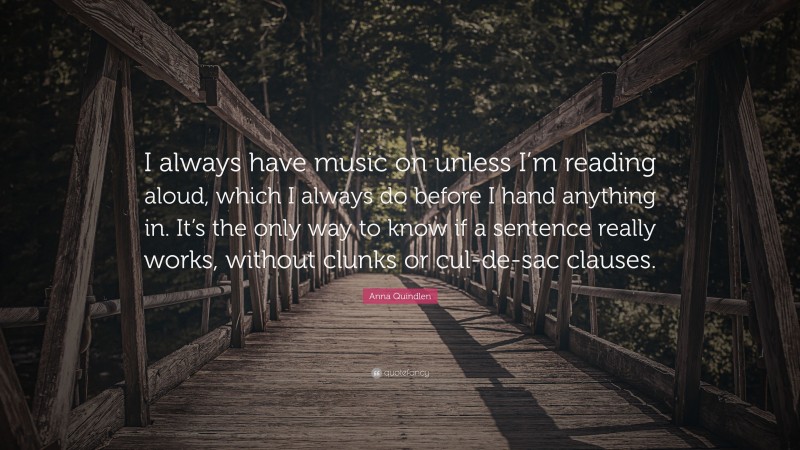 Anna Quindlen Quote: “I always have music on unless I’m reading aloud, which I always do before I hand anything in. It’s the only way to know if a sentence really works, without clunks or cul-de-sac clauses.”