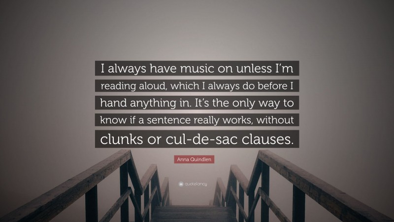 Anna Quindlen Quote: “I always have music on unless I’m reading aloud, which I always do before I hand anything in. It’s the only way to know if a sentence really works, without clunks or cul-de-sac clauses.”