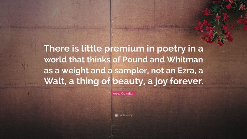 Anna Quindlen Quote: “There is little premium in poetry in a world that thinks of Pound and Whitman as a weight and a sampler, not an Ezra, a Walt, a thing of beauty, a joy forever.”