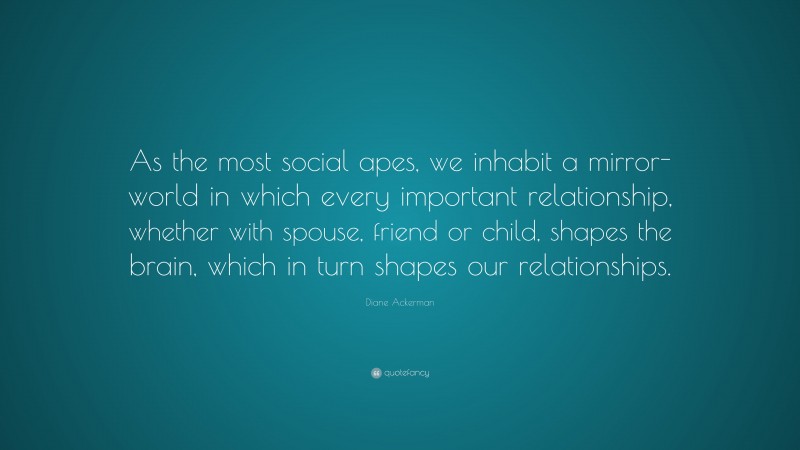 Diane Ackerman Quote: “As the most social apes, we inhabit a mirror-world in which every important relationship, whether with spouse, friend or child, shapes the brain, which in turn shapes our relationships.”