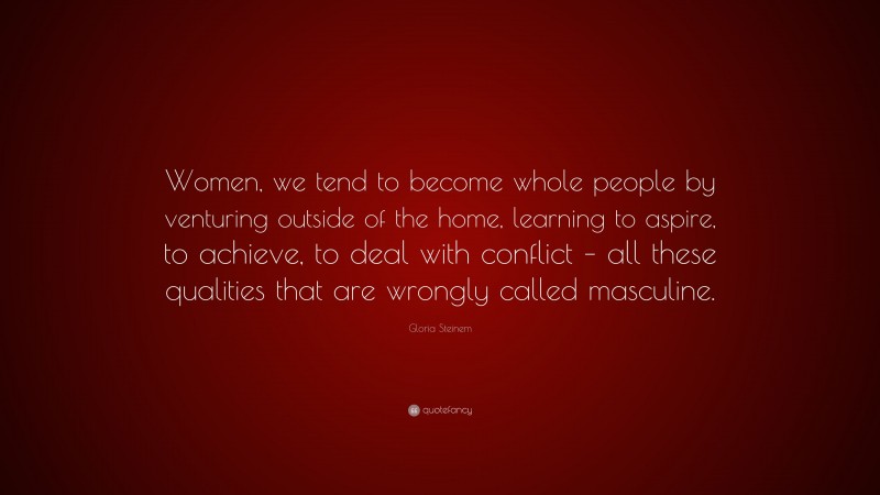 Gloria Steinem Quote: “Women, we tend to become whole people by venturing outside of the home, learning to aspire, to achieve, to deal with conflict – all these qualities that are wrongly called masculine.”