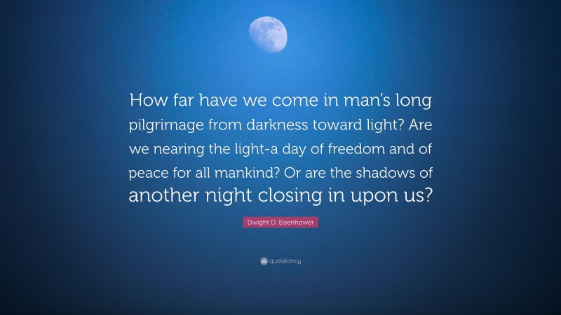 Dwight D. Eisenhower Quote: “How far have we come in man’s long pilgrimage from darkness toward light? Are we nearing the light-a day of freedom and of peace for all mankind? Or are the shadows of another night closing in upon us?”