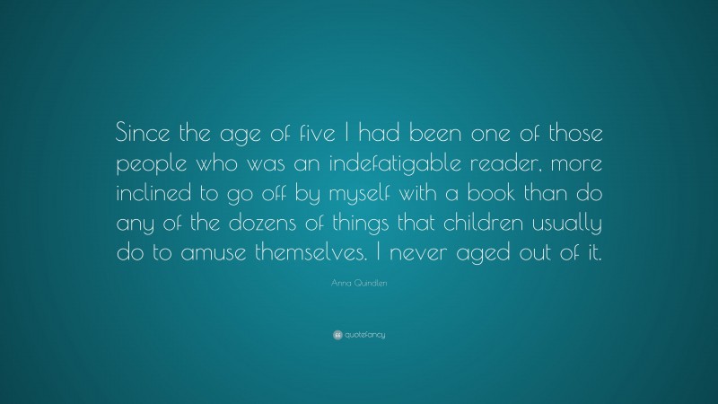 Anna Quindlen Quote: “Since the age of five I had been one of those people who was an indefatigable reader, more inclined to go off by myself with a book than do any of the dozens of things that children usually do to amuse themselves. I never aged out of it.”