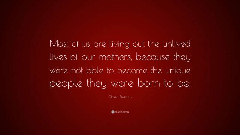 Gloria Steinem Quote: “Most of us are living out the unlived lives of our mothers, because they were not able to become the unique people they were born to be.”