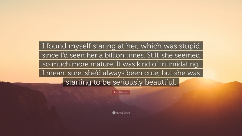Rick Riordan Quote: “I found myself staring at her, which was stupid since I’d seen her a billion times. Still, she seemed so much more mature. It was kind of intimidating. I mean, sure, she’d always been cute, but she was starting to be seriously beautiful.”