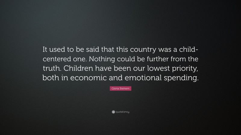 Gloria Steinem Quote: “It used to be said that this country was a child-centered one. Nothing could be further from the truth. Children have been our lowest priority, both in economic and emotional spending.”