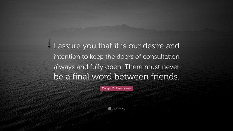 Dwight D. Eisenhower Quote: “I assure you that it is our desire and intention to keep the doors of consultation always and fully open. There must never be a final word between friends.”