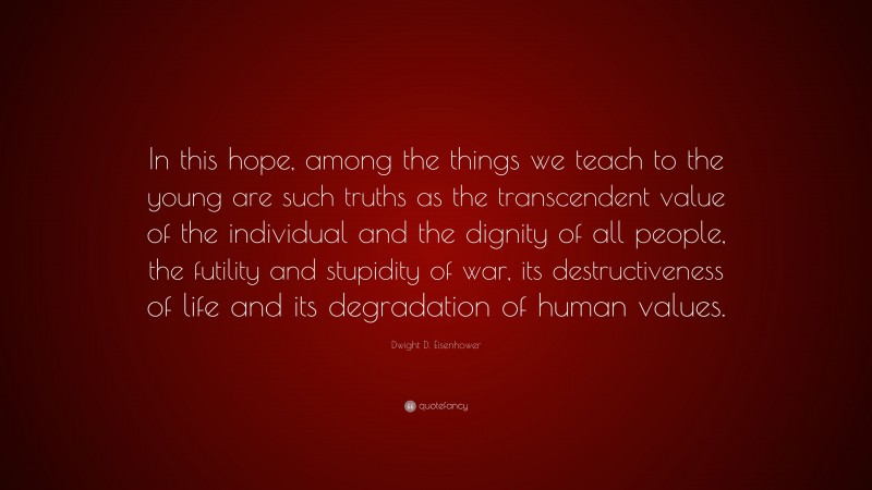 Dwight D. Eisenhower Quote: “In this hope, among the things we teach to the young are such truths as the transcendent value of the individual and the dignity of all people, the futility and stupidity of war, its destructiveness of life and its degradation of human values.”