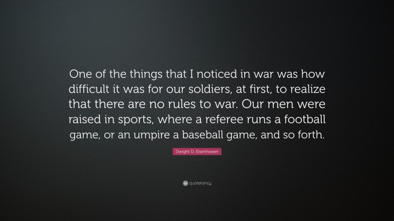 Dwight D. Eisenhower Quote: “One of the things that I noticed in war was how difficult it was for our soldiers, at first, to realize that there are no rules to war. Our men were raised in sports, where a referee runs a football game, or an umpire a baseball game, and so forth.”