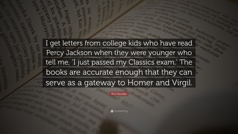 Rick Riordan Quote: “I get letters from college kids who have read Percy Jackson when they were younger who tell me, ‘I just passed my Classics exam.’ The books are accurate enough that they can serve as a gateway to Homer and Virgil.”