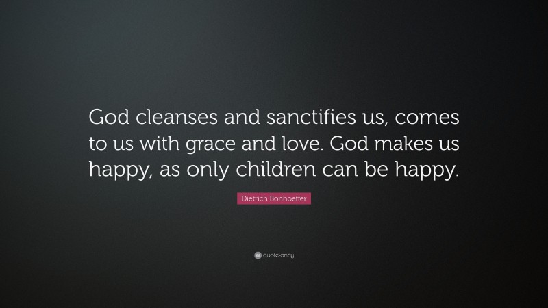 Dietrich Bonhoeffer Quote: “God cleanses and sanctifies us, comes to us with grace and love. God makes us happy, as only children can be happy.”