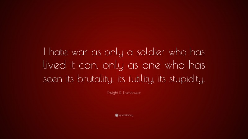Dwight D. Eisenhower Quote: “I hate war as only a soldier who has lived it can, only as one who has seen its brutality, its futility, its stupidity.”