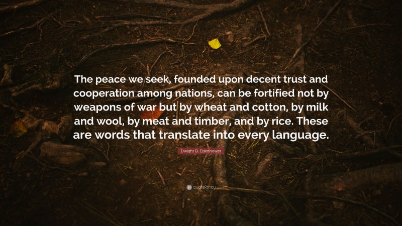 Dwight D. Eisenhower Quote: “The peace we seek, founded upon decent trust and cooperation among nations, can be fortified not by weapons of war but by wheat and cotton, by milk and wool, by meat and timber, and by rice. These are words that translate into every language.”