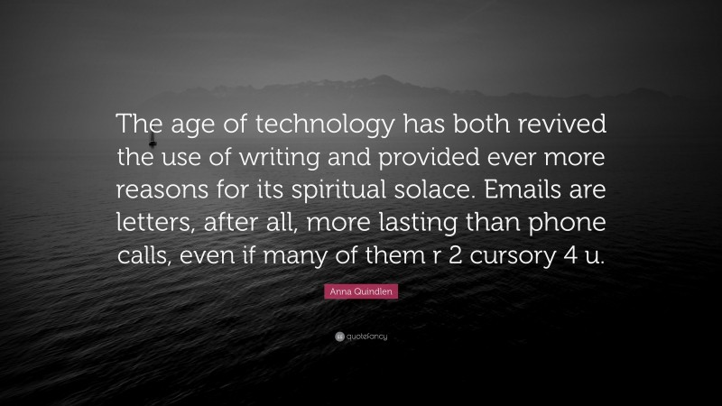 Anna Quindlen Quote: “The age of technology has both revived the use of writing and provided ever more reasons for its spiritual solace. Emails are letters, after all, more lasting than phone calls, even if many of them r 2 cursory 4 u.”