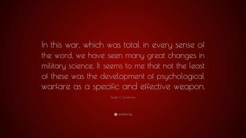 Dwight D. Eisenhower Quote: “In this war, which was total in every sense of the word, we have seen many great changes in military science. It seems to me that not the least of these was the development of psychological warfare as a specific and effective weapon.”