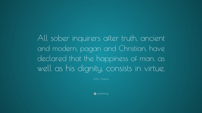 John Adams Quote: “All sober inquirers after truth, ancient and modern, pagan and Christian, have declared that the happiness of man, as well as his dignity, consists in virtue.”
