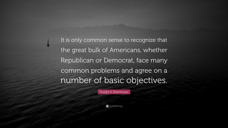 Dwight D. Eisenhower Quote: “It is only common sense to recognize that the great bulk of Americans, whether Republican or Democrat, face many common problems and agree on a number of basic objectives.”