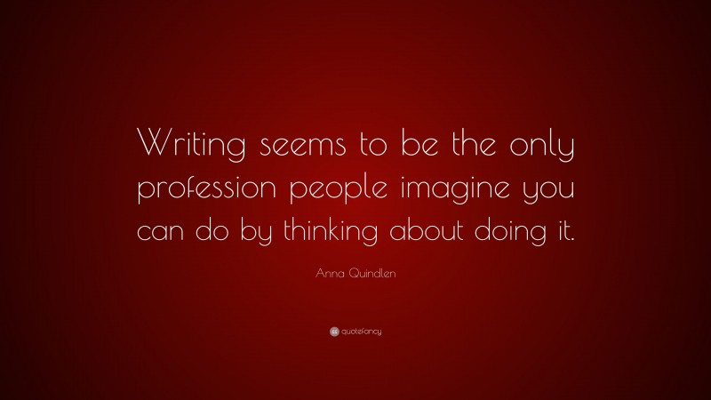 Anna Quindlen Quote: “Writing seems to be the only profession people imagine you can do by thinking about doing it.”
