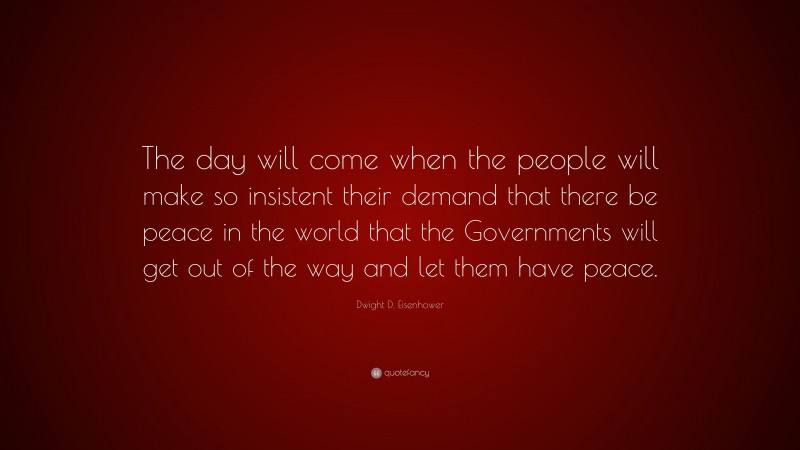 Dwight D. Eisenhower Quote: “The day will come when the people will make so insistent their demand that there be peace in the world that the Governments will get out of the way and let them have peace.”