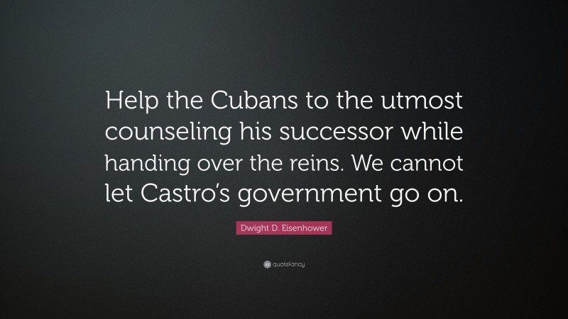 Dwight D. Eisenhower Quote: “Help the Cubans to the utmost counseling his successor while handing over the reins. We cannot let Castro’s government go on.”