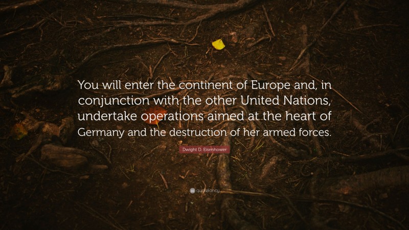 Dwight D. Eisenhower Quote: “You will enter the continent of Europe and, in conjunction with the other United Nations, undertake operations aimed at the heart of Germany and the destruction of her armed forces.”