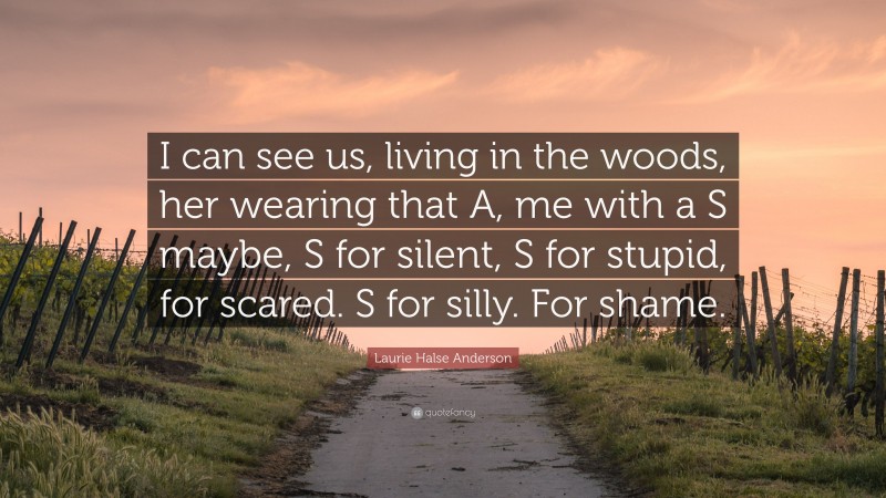Laurie Halse Anderson Quote: “I can see us, living in the woods, her wearing that A, me with a S maybe, S for silent, S for stupid, for scared. S for silly. For shame.”