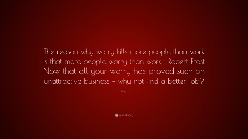 Hafez Quote: “The reason why worry kills more people than work is that more people worry than work.- Robert Frost Now that all your worry has proved such an unattractive business – why not find a better job?”