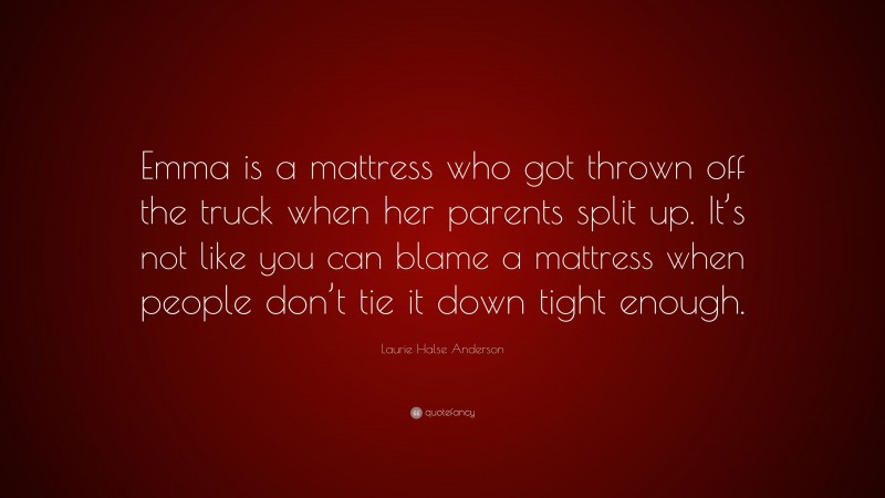 Laurie Halse Anderson Quote: “Emma is a mattress who got thrown off the truck when her parents split up. It’s not like you can blame a mattress when people don’t tie it down tight enough.”