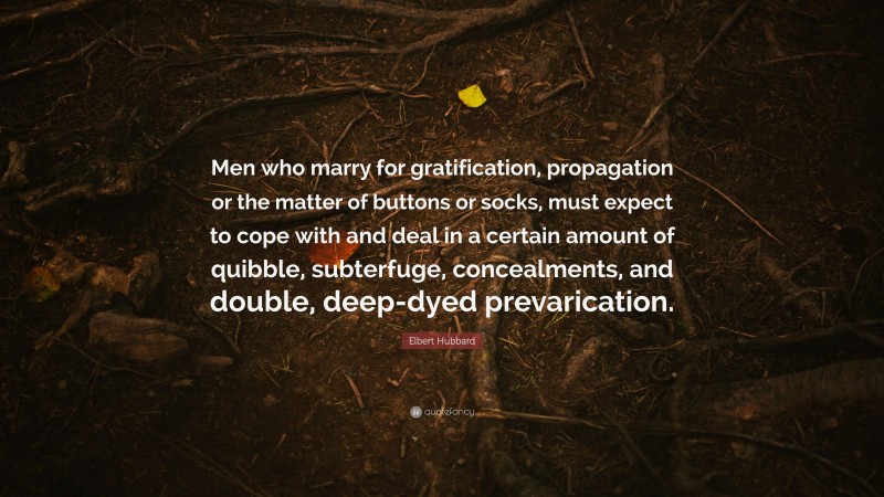 Elbert Hubbard Quote: “Men who marry for gratification, propagation or the matter of buttons or socks, must expect to cope with and deal in a certain amount of quibble, subterfuge, concealments, and double, deep-dyed prevarication.”