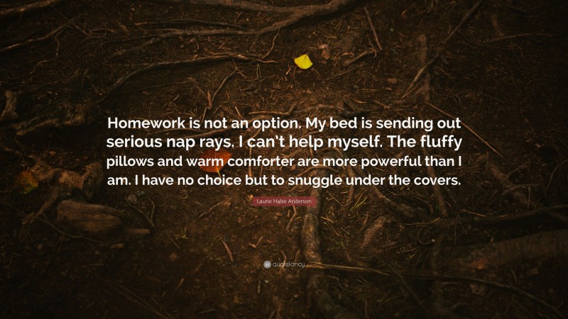 Laurie Halse Anderson Quote: “Homework is not an option. My bed is sending out serious nap rays. I can’t help myself. The fluffy pillows and warm comforter are more powerful than I am. I have no choice but to snuggle under the covers.”