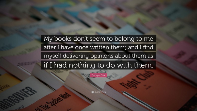George Eliot Quote: “My books don’t seem to belong to me after I have once written them; and I find myself delivering opinions about them as if I had nothing to do with them.”
