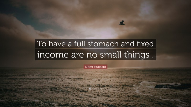 Elbert Hubbard Quote: “To have a full stomach and fixed income are no small things .”
