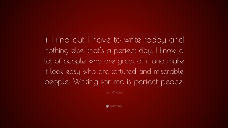 Joss Whedon Quote: “If I find out I have to write today and nothing else, that’s a perfect day. I know a lot of people who are great at it and make it look easy who are tortured and miserable people. Writing for me is perfect peace.”