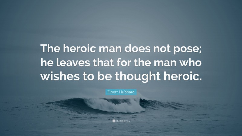 Elbert Hubbard Quote: “The heroic man does not pose; he leaves that for the man who wishes to be thought heroic.”