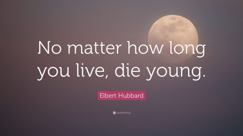 Elbert Hubbard Quote: “No matter how long you live, die young.”