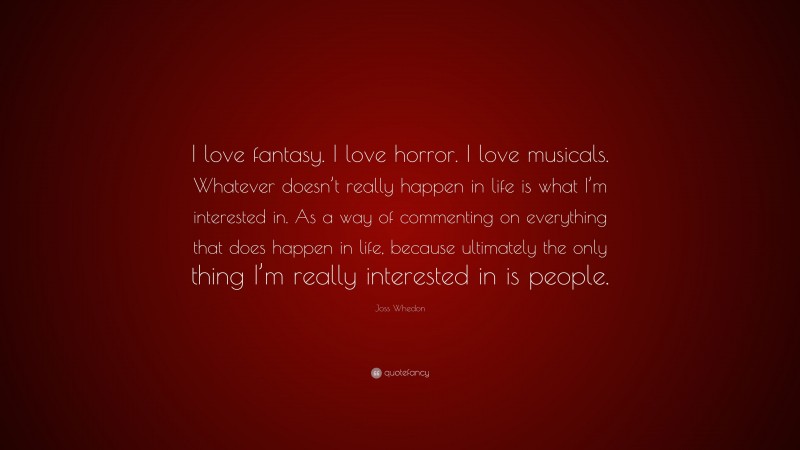 Joss Whedon Quote: “I love fantasy. I love horror. I love musicals. Whatever doesn’t really happen in life is what I’m interested in. As a way of commenting on everything that does happen in life, because ultimately the only thing I’m really interested in is people.”