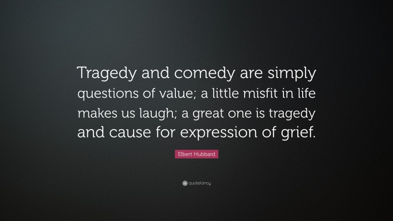 Elbert Hubbard Quote: “Tragedy and comedy are simply questions of value; a little misfit in life makes us laugh; a great one is tragedy and cause for expression of grief.”