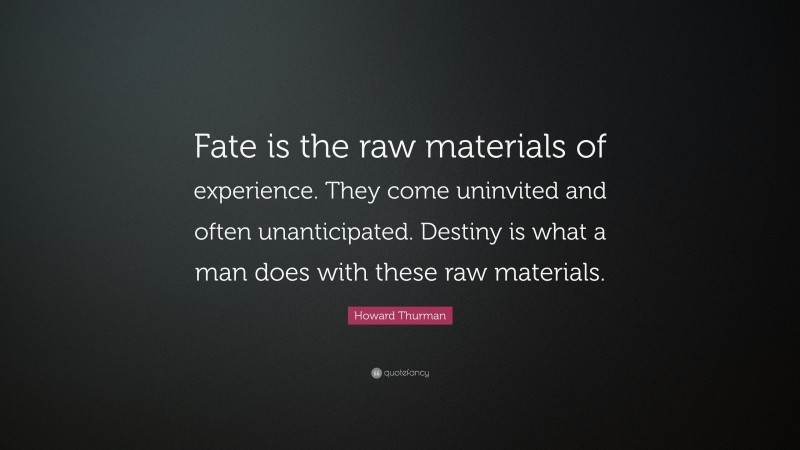 Howard Thurman Quote: “Fate is the raw materials of experience. They come uninvited and often unanticipated. Destiny is what a man does with these raw materials.”