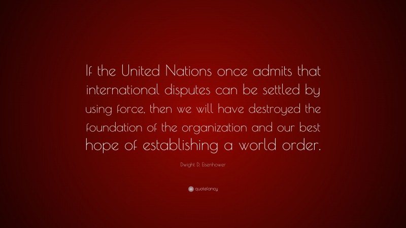Dwight D. Eisenhower Quote: “If the United Nations once admits that international disputes can be settled by using force, then we will have destroyed the foundation of the organization and our best hope of establishing a world order.”