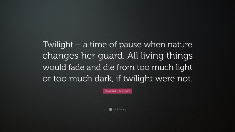 Howard Thurman Quote: “Twilight – a time of pause when nature changes her guard. All living things would fade and die from too much light or too much dark, if twilight were not.”