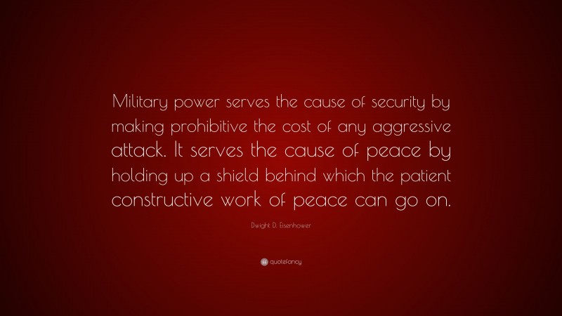 Dwight D. Eisenhower Quote: “Military power serves the cause of security by making prohibitive the cost of any aggressive attack. It serves the cause of peace by holding up a shield behind which the patient constructive work of peace can go on.”