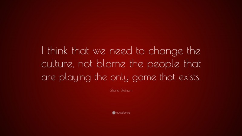 Gloria Steinem Quote: “I think that we need to change the culture, not blame the people that are playing the only game that exists.”