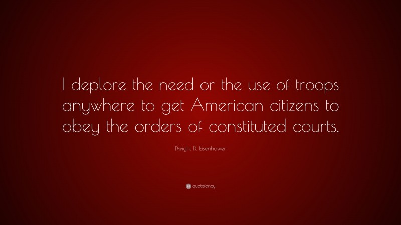 Dwight D. Eisenhower Quote: “I deplore the need or the use of troops anywhere to get American citizens to obey the orders of constituted courts.”