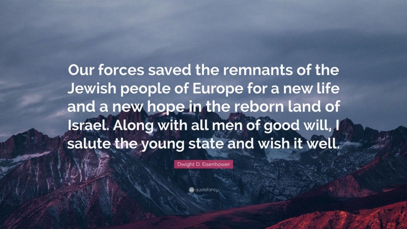 Dwight D. Eisenhower Quote: “Our forces saved the remnants of the Jewish people of Europe for a new life and a new hope in the reborn land of Israel. Along with all men of good will, I salute the young state and wish it well.”