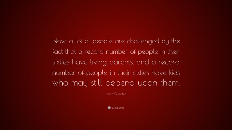 Anna Quindlen Quote: “Now, a lot of people are challenged by the fact that a record number of people in their sixties have living parents, and a record number of people in their sixties have kids who may still depend upon them.”