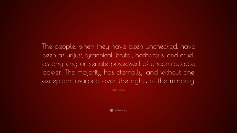 John Adams Quote: “The people, when they have been unchecked, have been as unjust, tyrannical, brutal, barbarous, and cruel, as any king or senate possessed of uncontrollable power. The majority has eternally, and without one exception, usurped over the rights of the minority.”